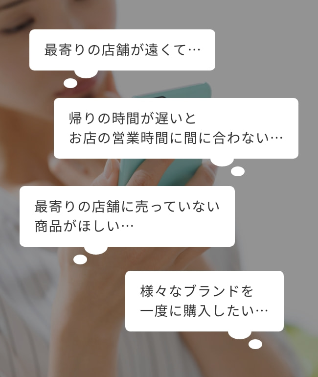 最寄りの店舗が遠くて…/帰りの時間が遅いとお店の営業時間に間に合わない…/最寄りの店舗に売っていない商品がほしい…/様々なブランドを一度に購入したい…